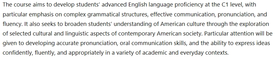 The course aims to develop students' advanced English language proficiency at the C1 level, with
particular emphasis on complex grammatical structures, effective communication, pronunciation, and
fluency. It also seeks to broaden students' understanding of American culture through the exploration
of selected cultural and linguistic aspects of contemporary American society. Particular attention will be
given to developing accurate pronunciation, oral communication skills, and the ability to express ideas
confidently, fluently, and appropriately in a variety of academic and everyday contexts.